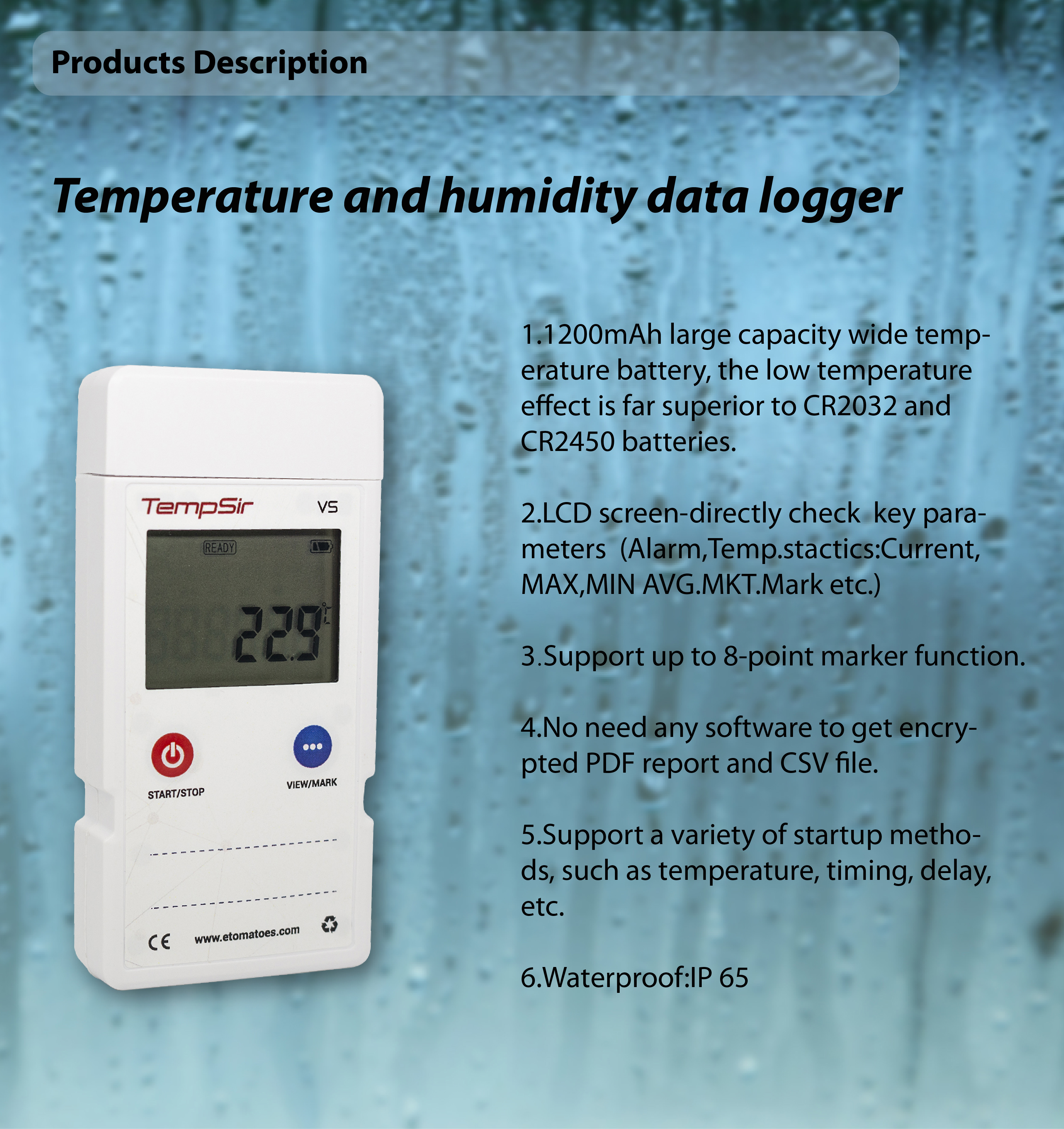 Technical Specifications Mode	TempSir-VS	Tempsir-VS50	Tempsir-VS100	Tempsir-VS200 Type	Multi-use Range	-30℃ ~ +70℃ （-22℉ ~ +158℉）	-50℃ ~+70℃ （-58℉ ~ +158℉）	-100ºC~+80ºC (-148℉~+176℉)	-200ºC~+80ºC (-328℉~+176℉) Accuracy	±0.5℃（±0.9℉）	±0.5℃（±0.9℉）	±0.5℃（±0.9℉）	-100ºC~+80ºC ±0.5ºC(±0.9℉) Rest ±1.0ºC(±1.8℉) Resolution	0.1℃/ ℉ Capacity	16000 points Report format	PDF & CSV Battery	3.6v Li 1200mAh Battery Life	2 years or more Calibration	Factory Calibration and NIST CNAS Certification	CE, RoHS, EN12830,DO160,IATA PI970 II Size	106mm*51mm*18mm Weight	65g	82g(including extrnal probe) Water-proof	IP65 Connection	USB 2.0