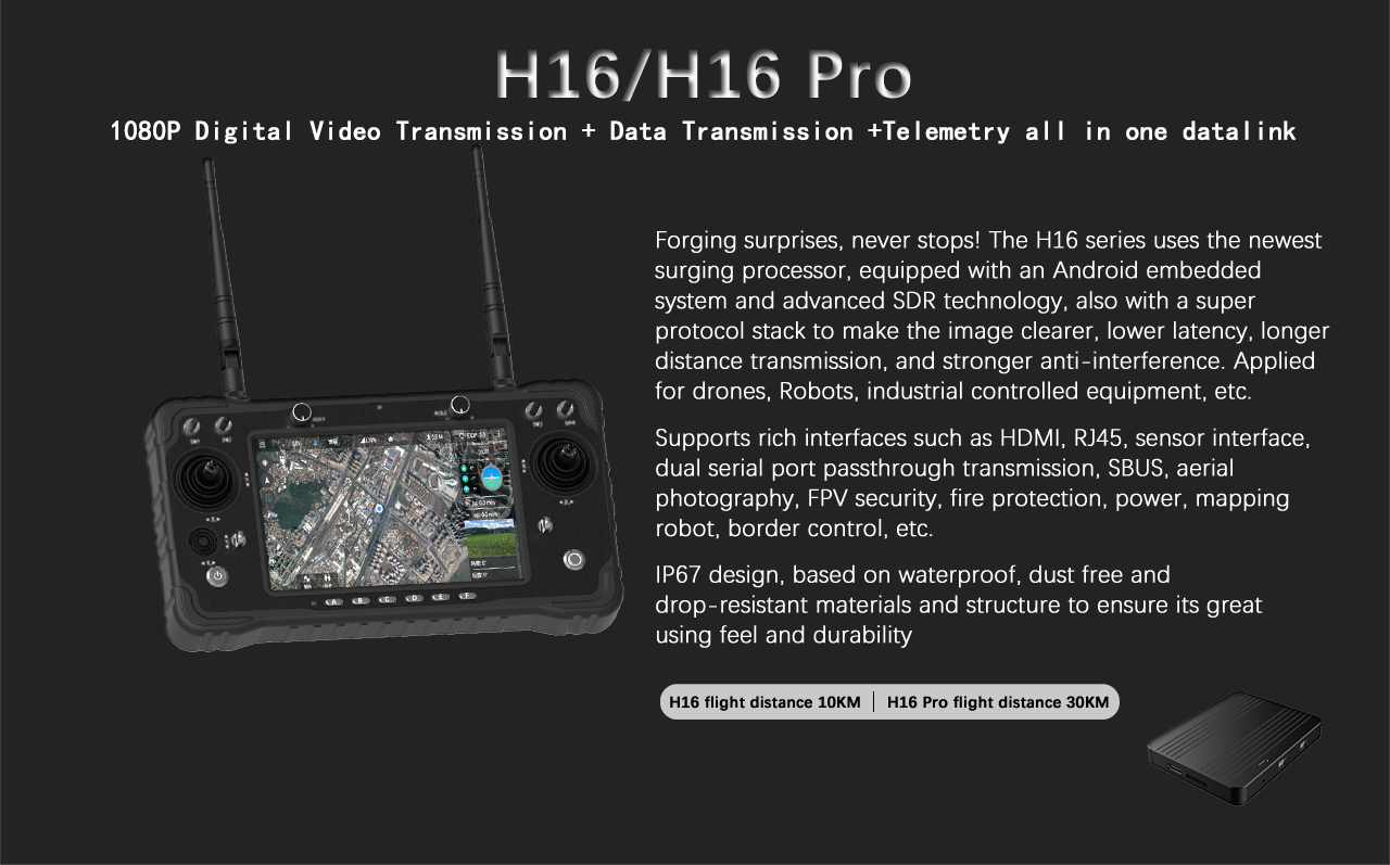 H16/H16 Pro 1080P Digital Video Transmission + Data Transmission +Telemetry all in one datalink The H16 series uses the newest surging processor, equipped with an Android embedded system and advanced SDR technology,also with a super protocol stack to make the image clearer, lower latency, longer distance transmission,and stronger anti-interference.Applied for drones,Robots,industrial controlled equipmentetc.Supports rich interfaces such as HDMI，RJ45,sensor interface,dual serial port passthrough transmission,SBUS, aerial photography, FPV security,fire protection,power,mapping robot,border control,etc.IP67 design,based on waterproof,dust free and drop-resistant materials and structure to ensure its great using feel and durability