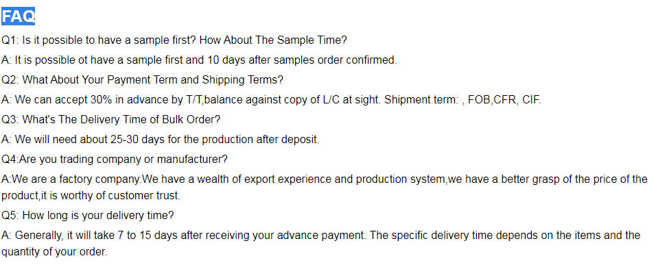 Q1: Is it possible to have a sample first? How About The Sample Time? A: It is possible ot have a sample first and 10 days after samples order confirmed. Q2: What About Your Payment Term and Shipping Terms? A: We can accept 30% in advance by T/T,balance against copy of L/C at sight. Shipment term: , FOB,FAC, EXW. Q3: What's The Delivery Time of Bulk Order? A: We will need about 25-30 days for the production after deposit. Q4:Are you trading company or manufacturer? A:We are a factory company.We have a wealth of export experience and production system,we have a better grasp of the price of the product,it is worthy of customer trust. Q5: How long is your delivery time? A: Generally, it will take 7 to 15 days after receiving your advance payment. The specific delivery time depends on the items and the quantity of your order.